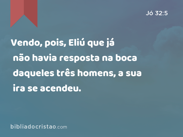 Vendo, pois, Eliú que já não havia resposta na boca daqueles três homens, a sua ira se acendeu. - Jó 32:5