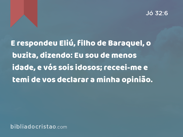 E respondeu Eliú, filho de Baraquel, o buzita, dizendo: Eu sou de menos idade, e vós sois idosos; receei-me e temi de vos declarar a minha opinião. - Jó 32:6