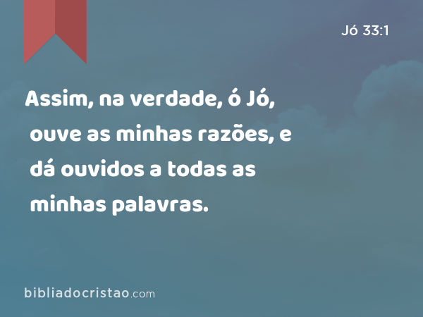 Assim, na verdade, ó Jó, ouve as minhas razões, e dá ouvidos a todas as minhas palavras. - Jó 33:1