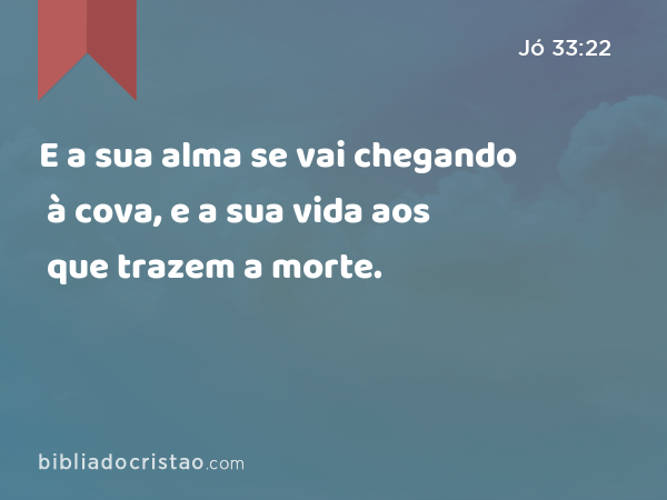 E a sua alma se vai chegando à cova, e a sua vida aos que trazem a morte. - Jó 33:22