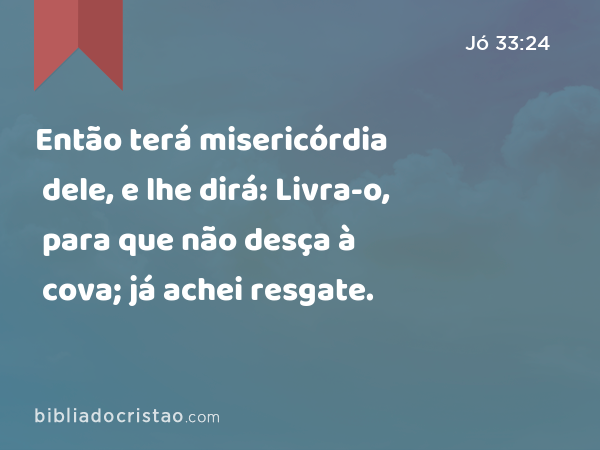 Então terá misericórdia dele, e lhe dirá: Livra-o, para que não desça à cova; já achei resgate. - Jó 33:24