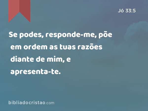 Se podes, responde-me, põe em ordem as tuas razões diante de mim, e apresenta-te. - Jó 33:5