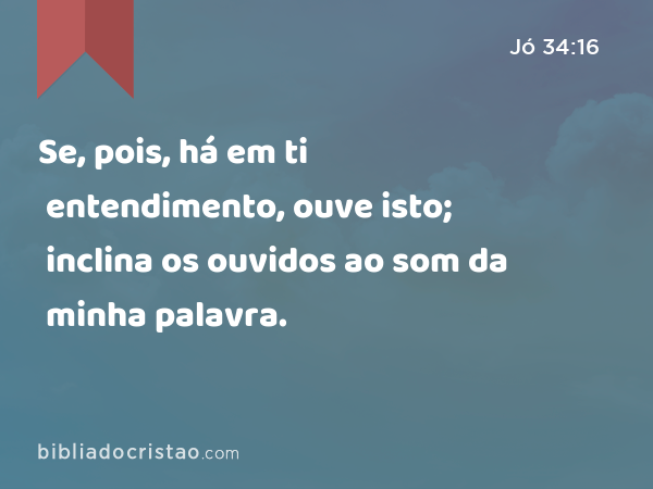 Se, pois, há em ti entendimento, ouve isto; inclina os ouvidos ao som da minha palavra. - Jó 34:16