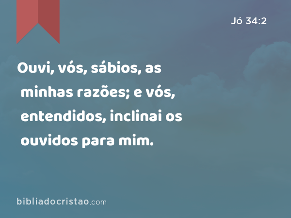 Ouvi, vós, sábios, as minhas razões; e vós, entendidos, inclinai os ouvidos para mim. - Jó 34:2