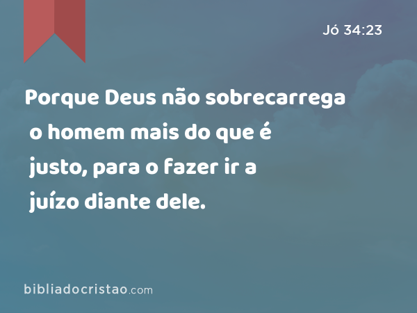 Porque Deus não sobrecarrega o homem mais do que é justo, para o fazer ir a juízo diante dele. - Jó 34:23