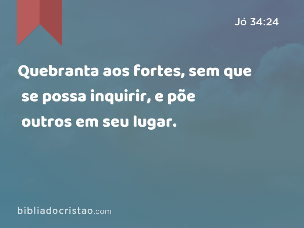 Quebranta aos fortes, sem que se possa inquirir, e põe outros em seu lugar. - Jó 34:24