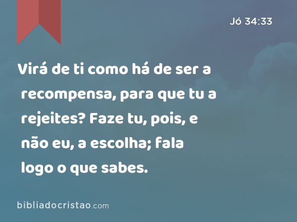 Virá de ti como há de ser a recompensa, para que tu a rejeites? Faze tu, pois, e não eu, a escolha; fala logo o que sabes. - Jó 34:33