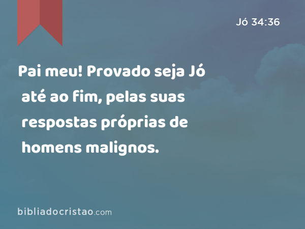 Pai meu! Provado seja Jó até ao fim, pelas suas respostas próprias de homens malignos. - Jó 34:36