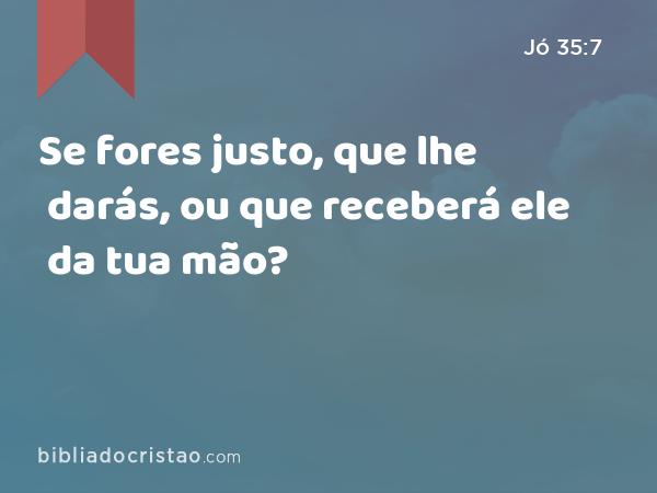 Se fores justo, que lhe darás, ou que receberá ele da tua mão? - Jó 35:7