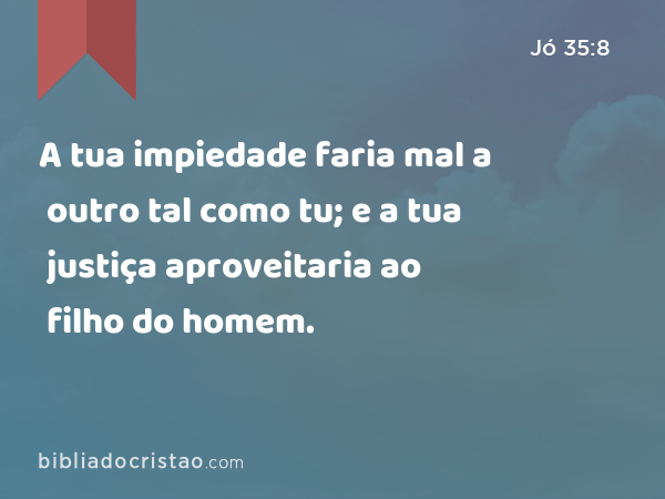 A tua impiedade faria mal a outro tal como tu; e a tua justiça aproveitaria ao filho do homem. - Jó 35:8