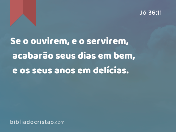 Se o ouvirem, e o servirem, acabarão seus dias em bem, e os seus anos em delícias. - Jó 36:11