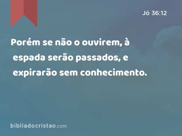 Porém se não o ouvirem, à espada serão passados, e expirarão sem conhecimento. - Jó 36:12