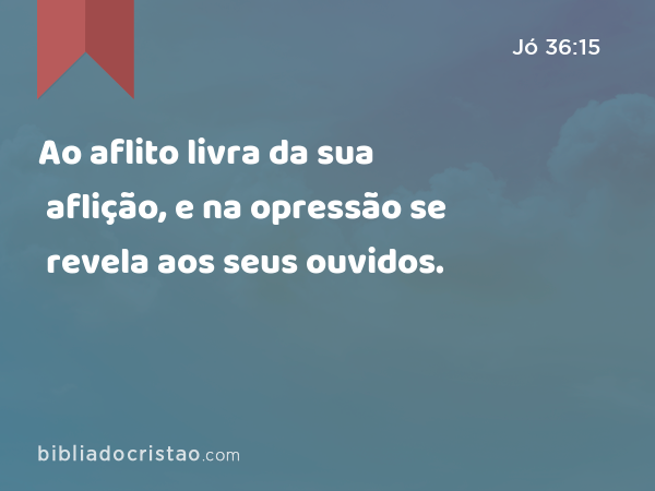 Ao aflito livra da sua aflição, e na opressão se revela aos seus ouvidos. - Jó 36:15