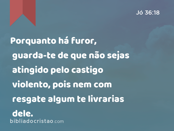 Porquanto há furor, guarda-te de que não sejas atingido pelo castigo violento, pois nem com resgate algum te livrarias dele. - Jó 36:18