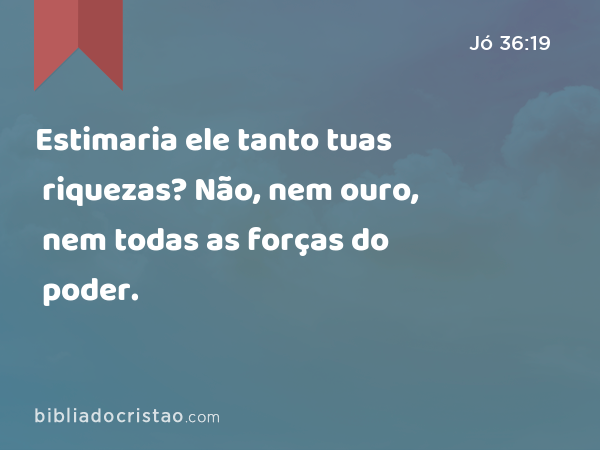 Estimaria ele tanto tuas riquezas? Não, nem ouro, nem todas as forças do poder. - Jó 36:19