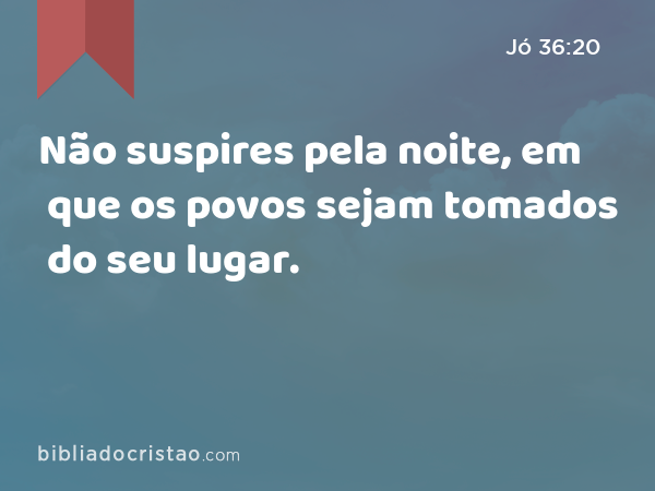 Não suspires pela noite, em que os povos sejam tomados do seu lugar. - Jó 36:20