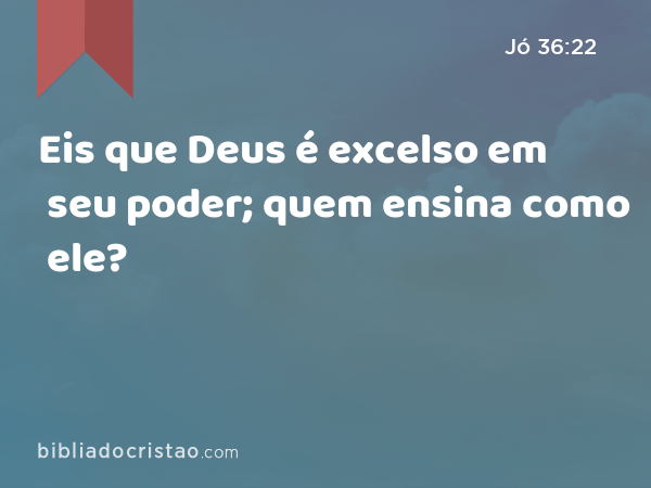 Eis que Deus é excelso em seu poder; quem ensina como ele? - Jó 36:22