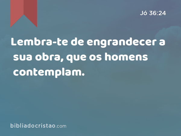 Lembra-te de engrandecer a sua obra, que os homens contemplam. - Jó 36:24