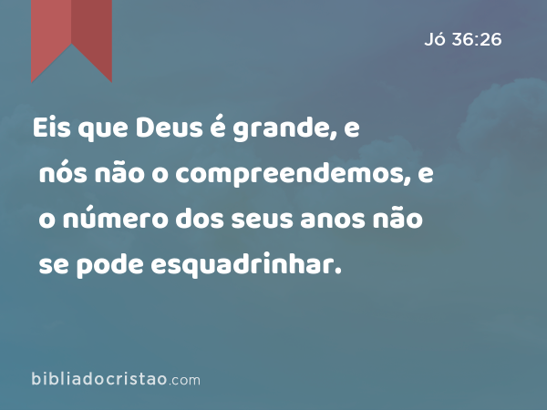 Eis que Deus é grande, e nós não o compreendemos, e o número dos seus anos não se pode esquadrinhar. - Jó 36:26