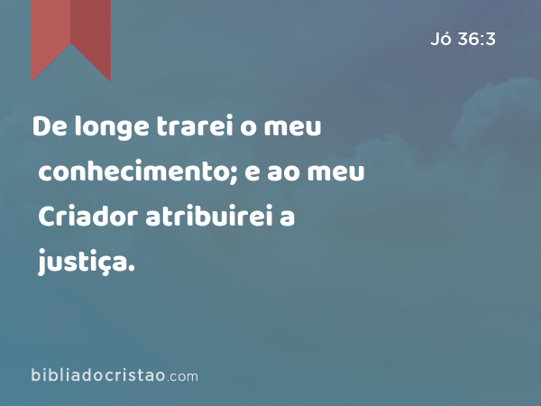 De longe trarei o meu conhecimento; e ao meu Criador atribuirei a justiça. - Jó 36:3