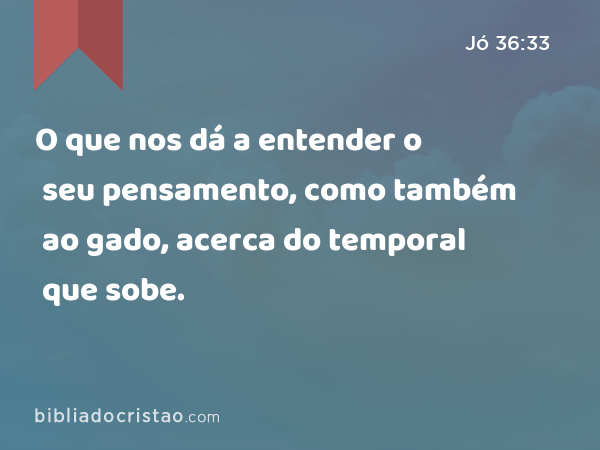 O que nos dá a entender o seu pensamento, como também ao gado, acerca do temporal que sobe. - Jó 36:33