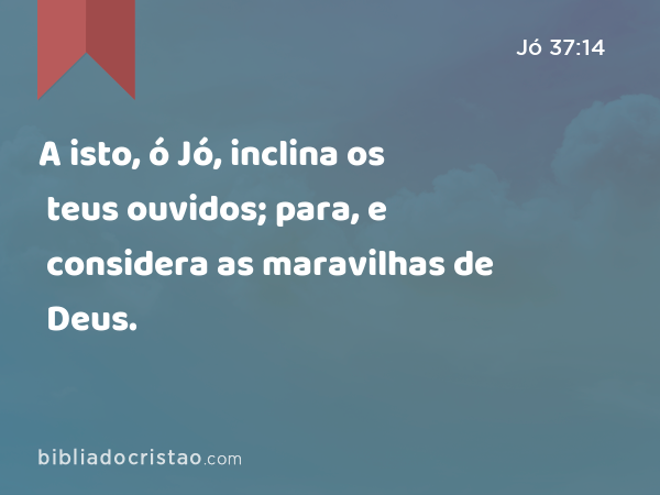 A isto, ó Jó, inclina os teus ouvidos; para, e considera as maravilhas de Deus. - Jó 37:14