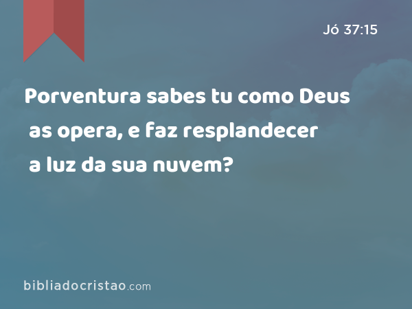 Porventura sabes tu como Deus as opera, e faz resplandecer a luz da sua nuvem? - Jó 37:15