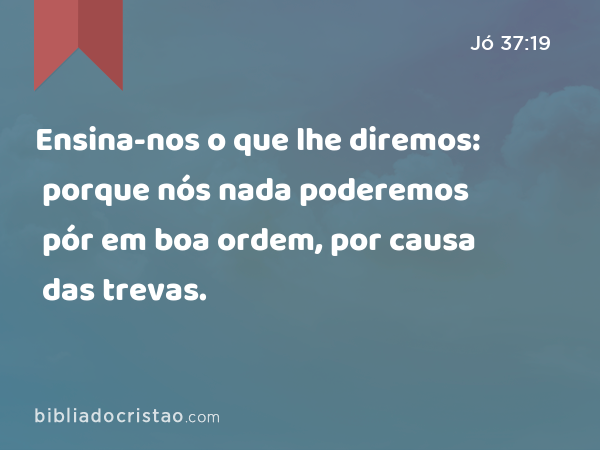 Ensina-nos o que lhe diremos: porque nós nada poderemos pór em boa ordem, por causa das trevas. - Jó 37:19