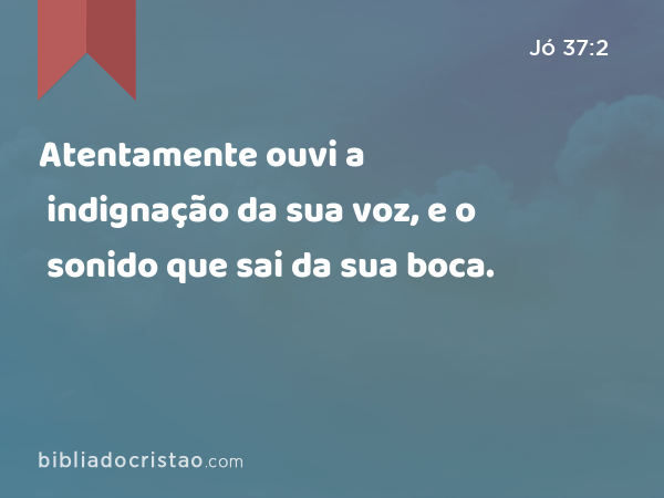 Atentamente ouvi a indignação da sua voz, e o sonido que sai da sua boca. - Jó 37:2