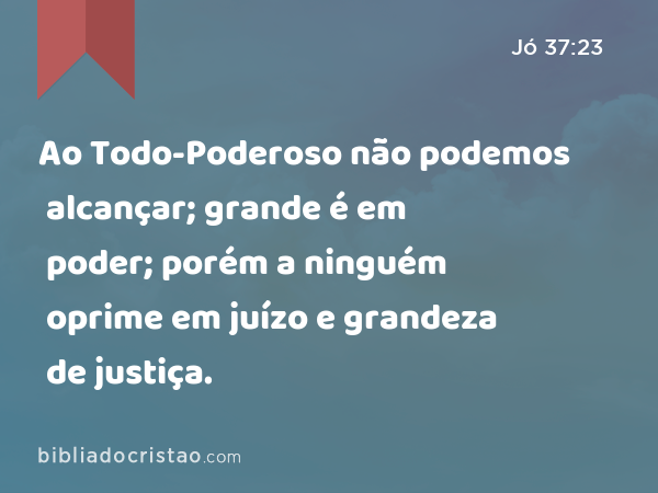 Ao Todo-Poderoso não podemos alcançar; grande é em poder; porém a ninguém oprime em juízo e grandeza de justiça. - Jó 37:23