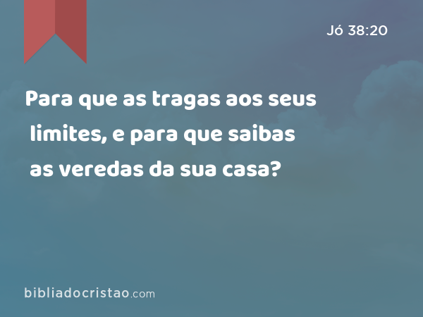 Para que as tragas aos seus limites, e para que saibas as veredas da sua casa? - Jó 38:20