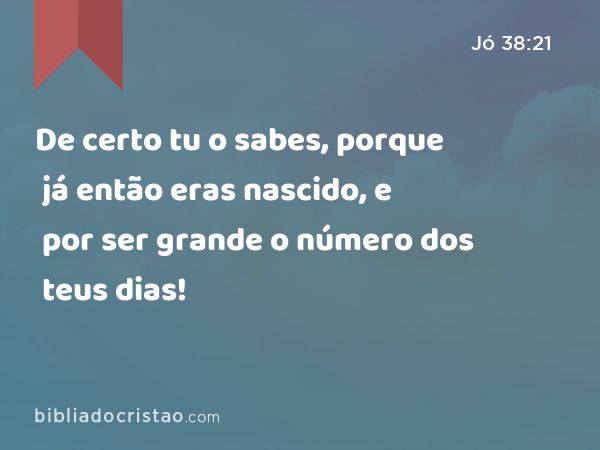 De certo tu o sabes, porque já então eras nascido, e por ser grande o número dos teus dias! - Jó 38:21