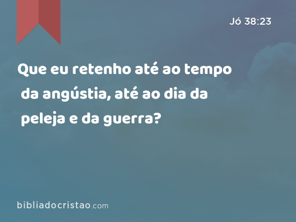 Que eu retenho até ao tempo da angústia, até ao dia da peleja e da guerra? - Jó 38:23