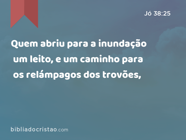 Quem abriu para a inundação um leito, e um caminho para os relámpagos dos trovões, - Jó 38:25