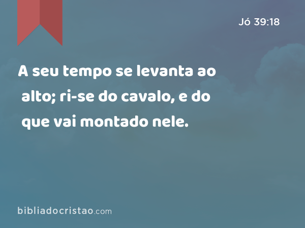 A seu tempo se levanta ao alto; ri-se do cavalo, e do que vai montado nele. - Jó 39:18