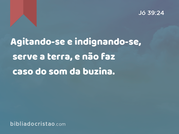 Agitando-se e indignando-se, serve a terra, e não faz caso do som da buzina. - Jó 39:24