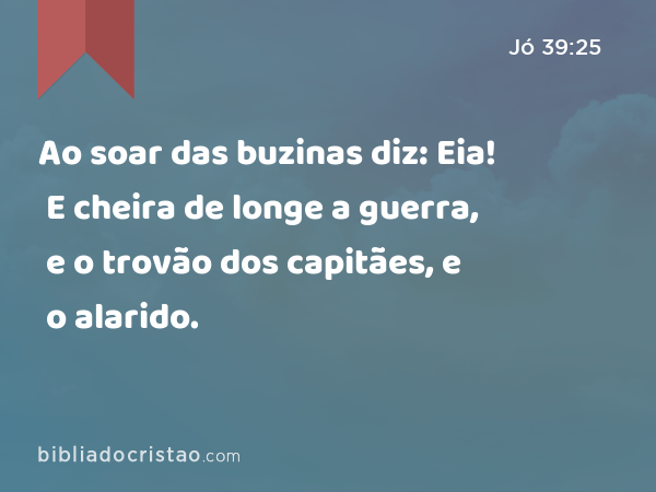 Ao soar das buzinas diz: Eia! E cheira de longe a guerra, e o trovão dos capitães, e o alarido. - Jó 39:25