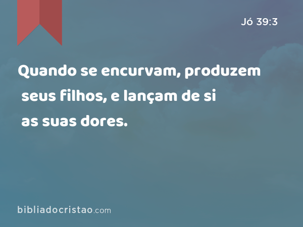 Quando se encurvam, produzem seus filhos, e lançam de si as suas dores. - Jó 39:3