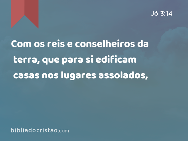 Com os reis e conselheiros da terra, que para si edificam casas nos lugares assolados, - Jó 3:14