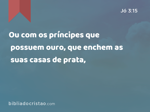 Ou com os príncipes que possuem ouro, que enchem as suas casas de prata, - Jó 3:15