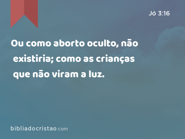 Ou como aborto oculto, não existiria; como as crianças que não viram a luz. - Jó 3:16