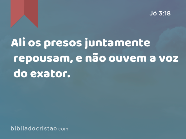 Ali os presos juntamente repousam, e não ouvem a voz do exator. - Jó 3:18