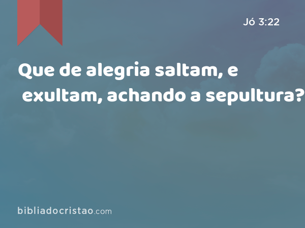 Que de alegria saltam, e exultam, achando a sepultura? - Jó 3:22