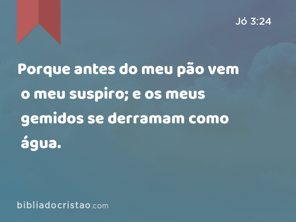 Porque antes do meu pão vem o meu suspiro; e os meus gemidos se derramam como água. - Jó 3:24