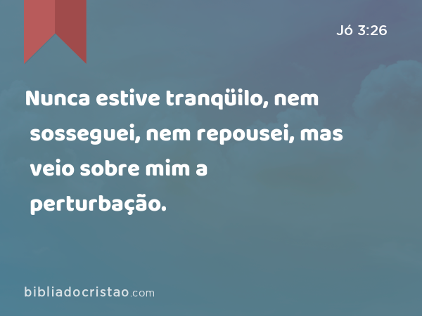 Nunca estive tranqüilo, nem sosseguei, nem repousei, mas veio sobre mim a perturbação. - Jó 3:26