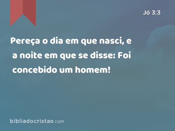 Pereça o dia em que nasci, e a noite em que se disse: Foi concebido um homem! - Jó 3:3