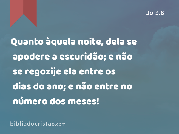 Quanto àquela noite, dela se apodere a escuridão; e não se regozije ela entre os dias do ano; e não entre no número dos meses! - Jó 3:6