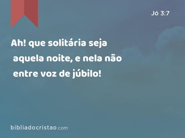 Ah! que solitária seja aquela noite, e nela não entre voz de júbilo! - Jó 3:7