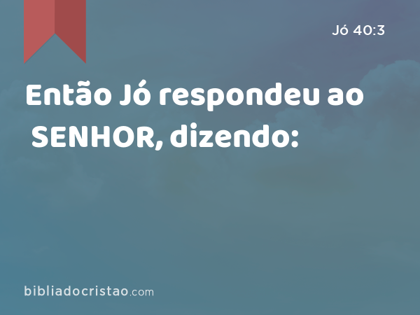 Então Jó respondeu ao SENHOR, dizendo: - Jó 40:3