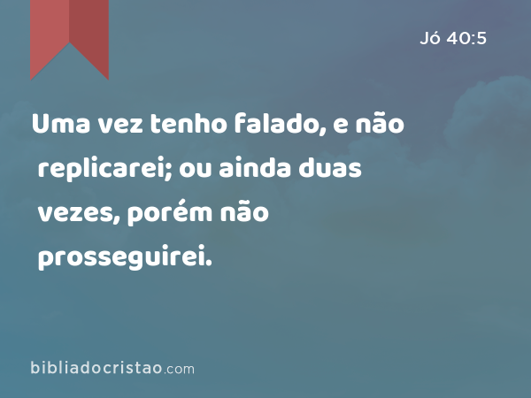 Uma vez tenho falado, e não replicarei; ou ainda duas vezes, porém não prosseguirei. - Jó 40:5